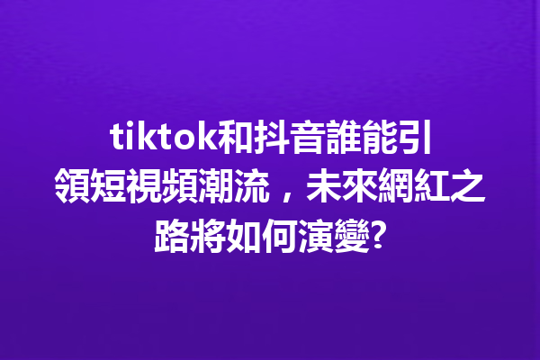 tiktok和抖音誰能引領短視頻潮流,未來網紅之路將如何演變? tiktok和抖音誰能引領短視頻潮流,未來網紅之路將如何演變?