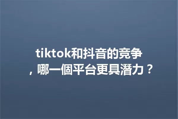 tiktok和抖音的竞争,哪一個平台更具潛力? 一