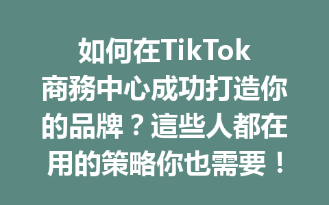 如何在TikTok商務中心成功打造你的品牌?這些人都在用的策略你也需要! 如何在TikTok商務中心成功打造你的品牌?這些人都在用的策略你也需要!