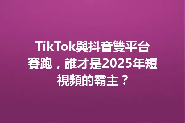 TikTok與抖音雙平台賽跑,誰才是2025年短視頻的霸主? 一