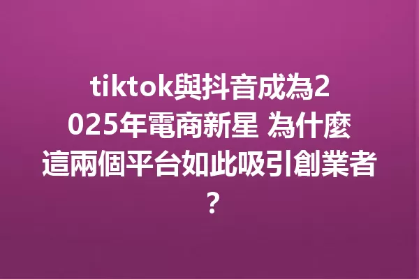 tiktok與抖音成為2025年電商新星 為什麼這兩個平台如此吸引創業者? 1