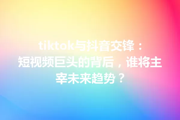 tiktok与抖音交锋:短视频巨头的背后,谁将主宰未来趋势? 一