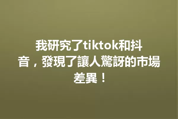 我研究了tiktok和抖音，發現了讓人驚訝的市場差異！ 一