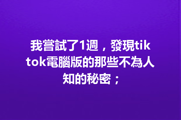 我嘗試了1週,發現tiktok電腦版的那些不為人知的秘密; 我嘗試了1週,發現tiktok電腦版的那些不為人知的秘密;
