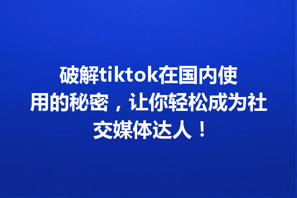 破解tiktok在国内使用的秘密,让你轻松成为社交媒体达人! 破解tiktok在国内使用的秘密,让你轻松成为社交媒体达人!