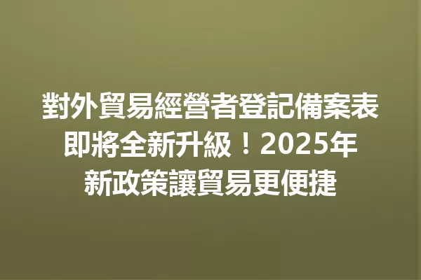 對外貿易經營者登記備案表即將全新升級!2025年新政策讓貿易更便捷 1