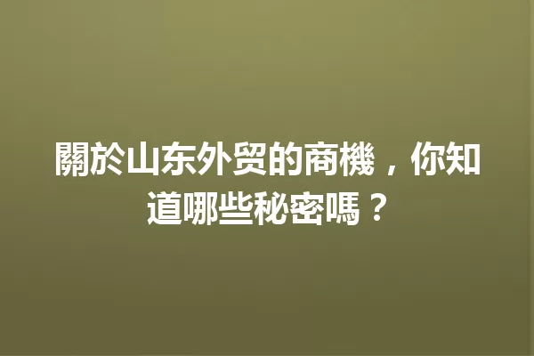 關於山东外贸的商機,你知道哪些秘密嗎? 一