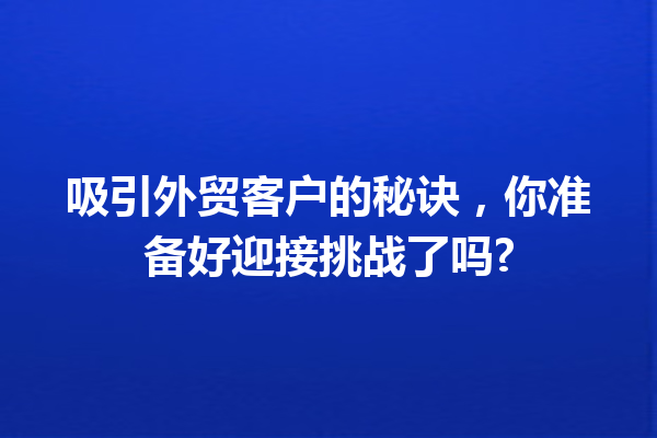 吸引外贸客户的秘诀,你准备好迎接挑战了吗? 吸引外贸客户的秘诀,你准备好迎接挑战了吗?