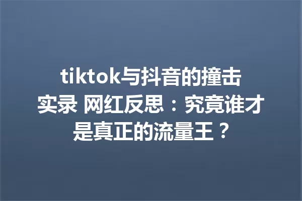 tiktok与抖音的撞击实录 网红反思:究竟谁才是真正的流量王? 一