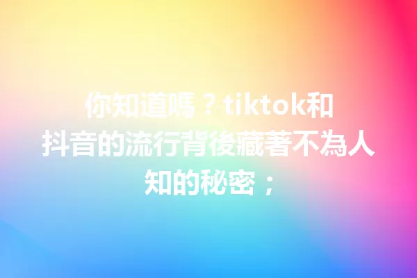 你知道嗎?tiktok和抖音的流行背後藏著不為人知的秘密; 一