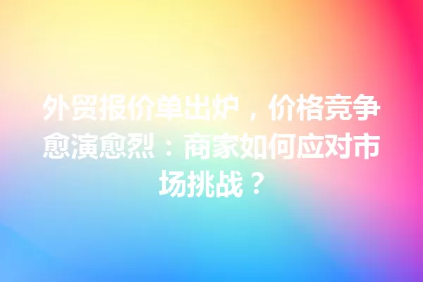 外贸报价单出炉,价格竞争愈演愈烈:商家如何应对市场挑战? 一