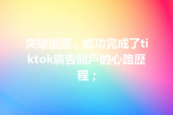 突破重圍,成功完成了tiktok廣告開戶的心路歷程; 突破重圍,成功完成了tiktok廣告開戶的心路歷程;
