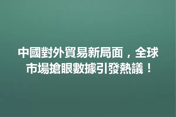 中國對外貿易新局面，全球市場搶眼數據引發熱議！ 一