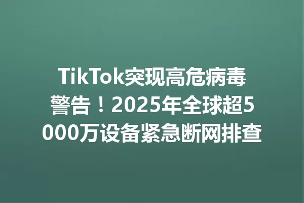 TikTok突现高危病毒警告!2025年全球超5000万设备紧急断网排查 一