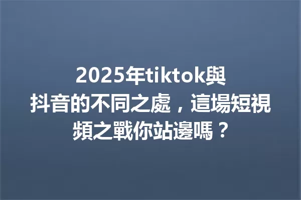 2025年tiktok與抖音的不同之處,這場短視頻之戰你站邊嗎? 一