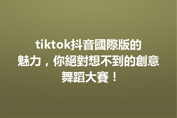 tiktok抖音國際版的魅力,你絕對想不到的創意舞蹈大賽! tiktok抖音國際版的魅力,你絕對想不到的創意舞蹈大賽!