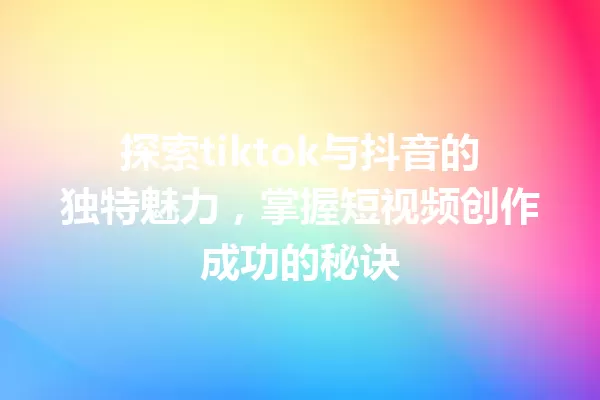 探索tiktok与抖音的独特魅力,掌握短视频创作成功的秘诀 一