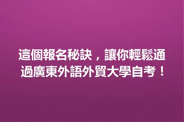 這個報名秘訣,讓你輕鬆通過廣東外語外貿大學自考! 一