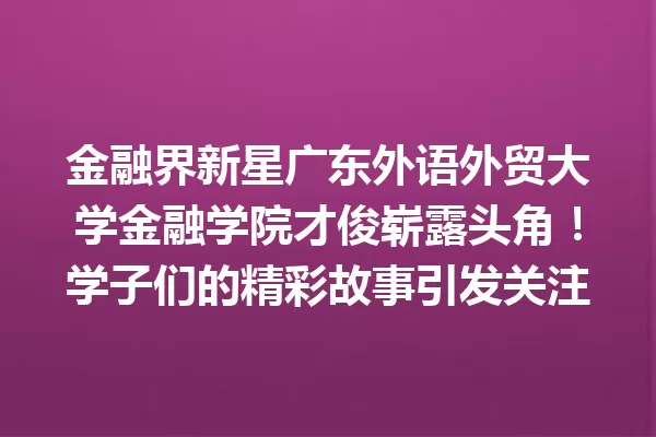 金融界新星广东外语外贸大学金融学院才俊崭露头角!学子们的精彩故事引发关注 一