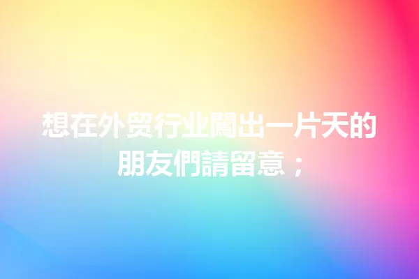 想在外贸行业闖出一片天的朋友們請留意; 一