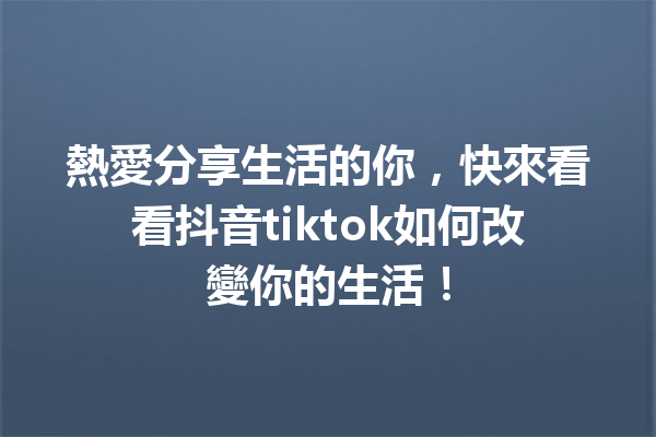 熱愛分享生活的你,快來看看抖音tiktok如何改變你的生活! 熱愛分享生活的你,快來看看抖音tiktok如何改變你的生活!
