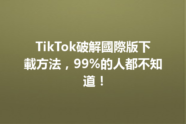 TikTok破解國際版下載方法，99%的人都不知道！  一