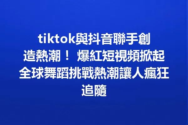 tiktok與抖音聯手創造熱潮! 爆紅短視頻掀起全球舞蹈挑戰熱潮讓人瘋狂追隨 一