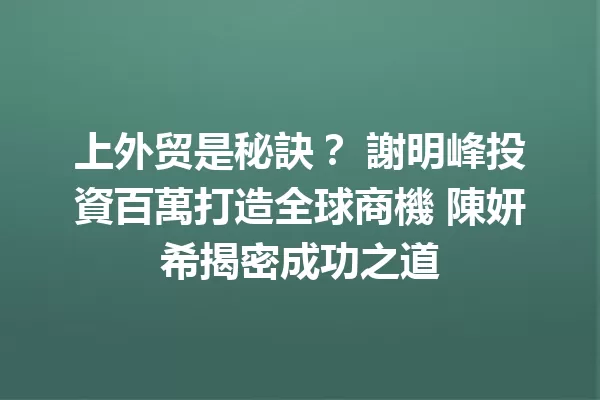 上外贸是秘訣? 謝明峰投資百萬打造全球商機 陳妍希揭密成功之道 一