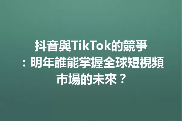 抖音與TikTok的競爭：明年誰能掌握全球短視頻市場的未來？1