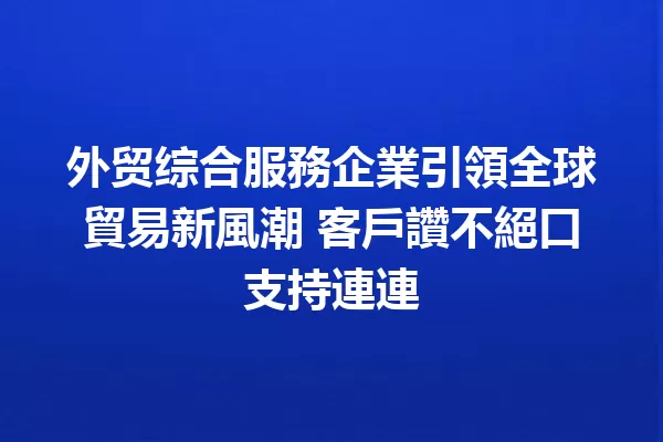 外贸综合服務企業引領全球貿易新風潮 客戶讚不絕口支持連連 一