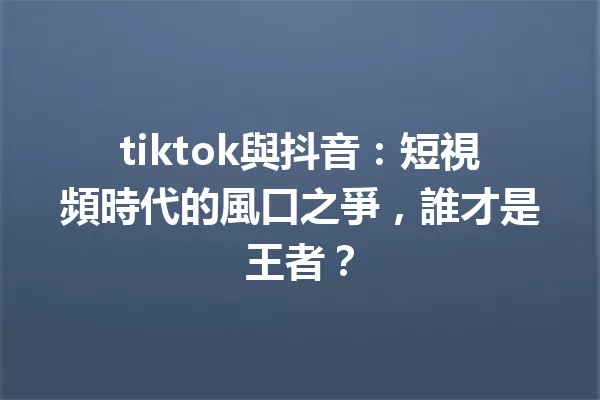 tiktok與抖音:短視頻時代的風口之爭,誰才是王者? 一