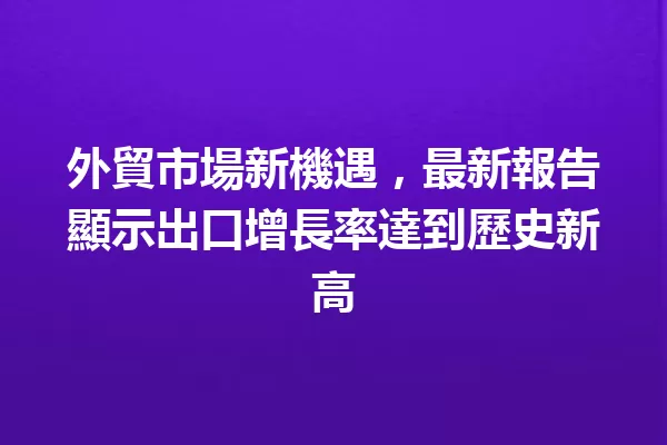 外貿市場新機遇,最新報告顯示出口增長率達到歷史新高 一