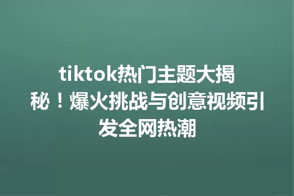 tiktok热门主题大揭秘!爆火挑战与创意视频引发全网热潮 一