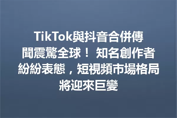 TikTok與抖音合併傳聞震驚全球！ 知名創作者紛紛表態，短視頻市場格局將迎來巨變 一