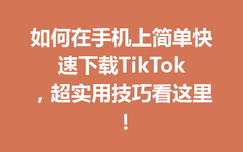 如何在手机上简单快速下载TikTok,超实用技巧看这里! 如何在手机上简单快速下载TikTok,超实用技巧看这里!