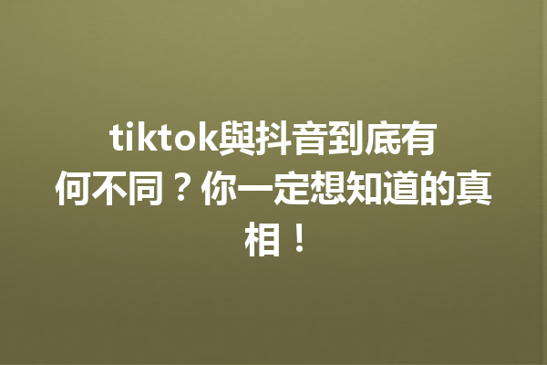 tiktok與抖音到底有何不同？你一定想知道的真相！ 一