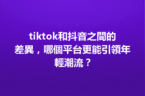 tiktok和抖音之間的差異,哪個平台更能引領年輕潮流? tiktok和抖音之間的差異,哪個平台更能引領年輕潮流?