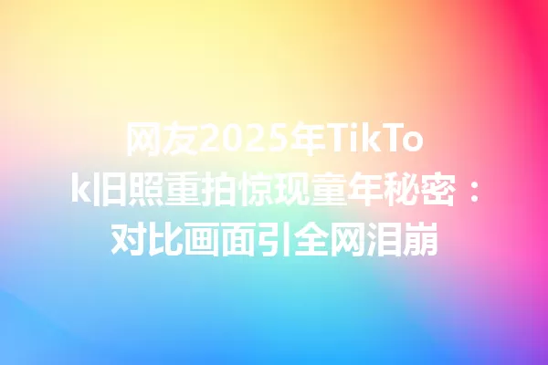网友2025年TikTok旧照重拍惊现童年秘密:对比画面引全网泪崩 一