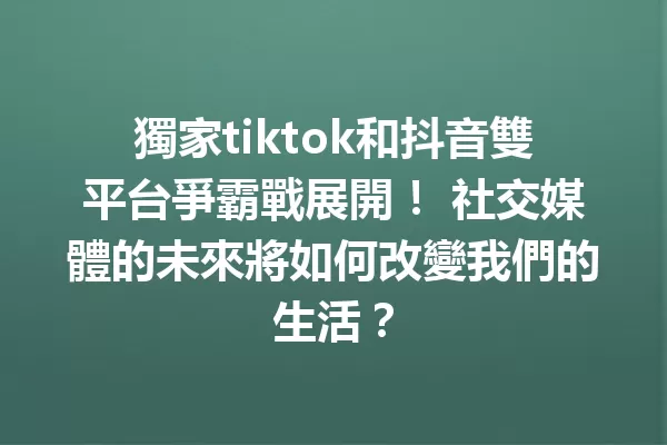 獨家tiktok和抖音雙平台爭霸戰展開! 社交媒體的未來將如何改變我們的生活? 一