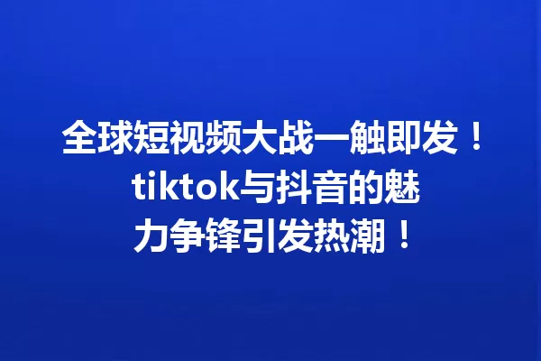 全球短视频大战一触即发! tiktok与抖音的魅力争锋引发热潮! 一