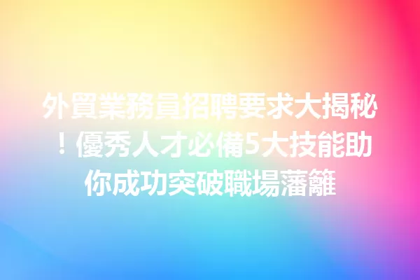 外貿業務員招聘要求大揭秘!優秀人才必備5大技能助你成功突破職場藩籬 一