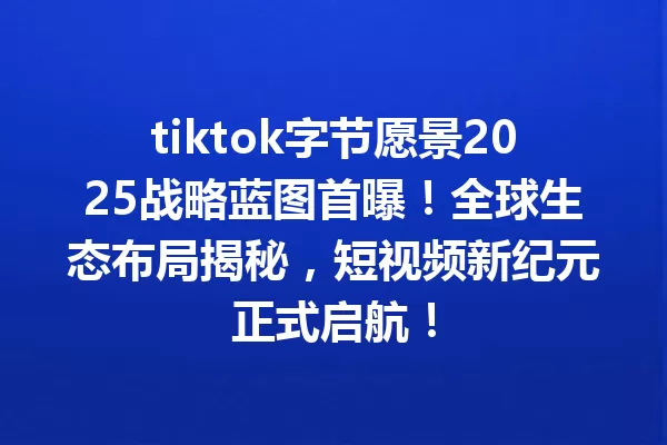 tiktok字节愿景2025战略蓝图首曝!全球生态布局揭秘,短视频新纪元正式启航! 一