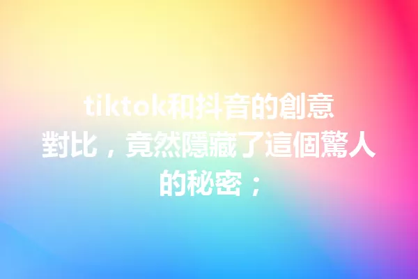 tiktok和抖音的創意對比,竟然隱藏了這個驚人的秘密; 一