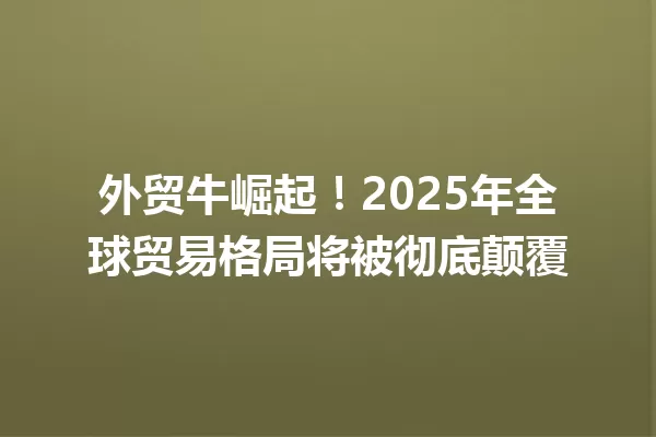 外贸牛崛起!2025年全球贸易格局将被彻底颠覆 一