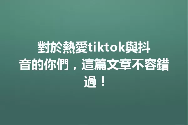對於熱愛tiktok與抖音的你們,這篇文章不容錯過! 一