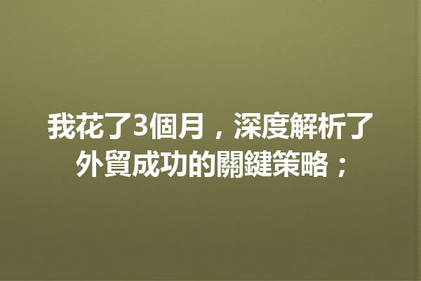 我花了3個月,深度解析了外貿成功的關鍵策略; 我花了3個月,深度解析了外貿成功的關鍵策略;
