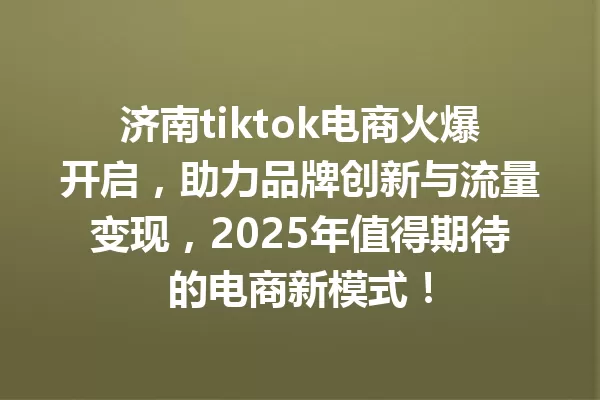 济南tiktok电商火爆开启,助力品牌创新与流量变现,2025年值得期待的电商新模式! 一