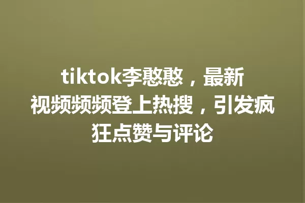 tiktok李憨憨,最新视频频频登上热搜,引发疯狂点赞与评论 一
