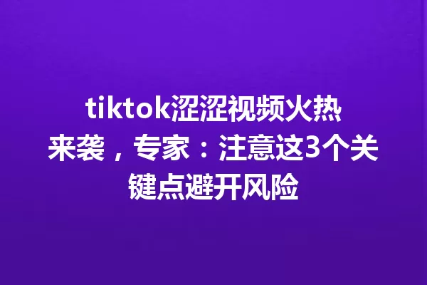 tiktok涩涩视频火热来袭,专家:注意这3个关键点避开风险 一