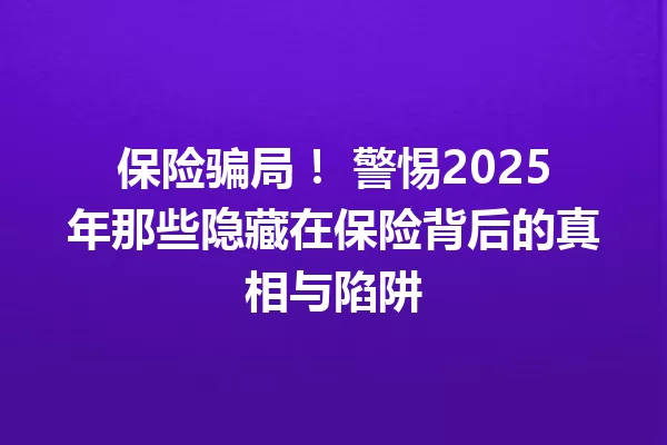 保险骗局！ 警惕2025年那些隐藏在保险背后的真相与陷阱 一